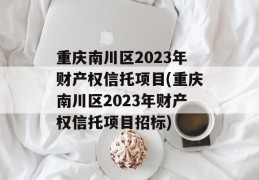 重庆南川区2023年财产权信托项目(重庆南川区2023年财产权信托项目招标)