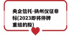 央企信托-扬州仪征非标(2023即将停牌重组的股)