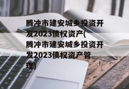 腾冲市建安城乡投资开发2023债权资产(腾冲市建安城乡投资开发2023债权资产管理)