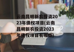 云南昆明新农投资2023年债权项目(云南昆明新农投资2023年债权项目有哪些)