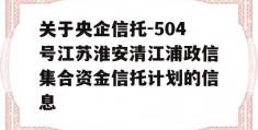 关于央企信托-504号江苏淮安清江浦政信集合资金信托计划的信息