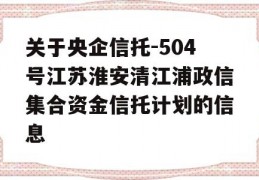 关于央企信托-504号江苏淮安清江浦政信集合资金信托计划的信息