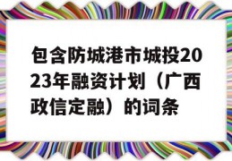 包含防城港市城投2023年融资计划（广西政信定融）的词条