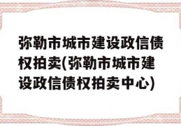 弥勒市城市建设政信债权拍卖(弥勒市城市建设政信债权拍卖中心)