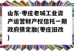 山东-枣庄老城工业资产运营财产权信托一期政府债定融(枣庄旧改)