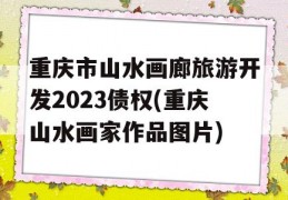 重庆市山水画廊旅游开发2023债权(重庆山水画家作品图片)