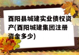 酉阳县城建实业债权资产(酉阳城建集团注册资金多少)