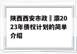 陕西西安市政浐灞2023年债权计划的简单介绍