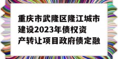 重庆市武隆区隆江城市建设2023年债权资产转让项目政府债定融