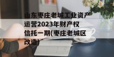 山东枣庄老城工业资产运营2023年财产权信托一期(枣庄老城区改造)