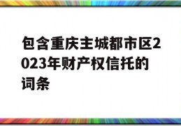 包含重庆主城都市区2023年财产权信托的词条