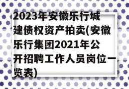 2023年安徽乐行城建债权资产拍卖(安徽乐行集团2021年公开招聘工作人员岗位一览表)