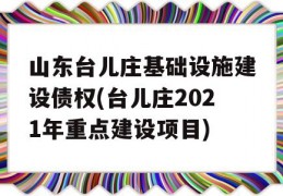 山东台儿庄基础设施建设债权(台儿庄2021年重点建设项目)