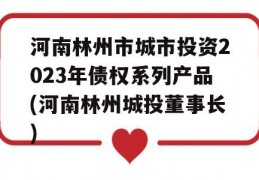 河南林州市城市投资2023年债权系列产品(河南林州城投董事长)