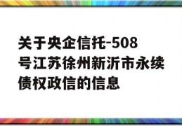 关于央企信托-508号江苏徐州新沂市永续债权政信的信息