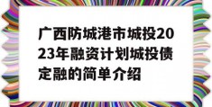 广西防城港市城投2023年融资计划城投债定融的简单介绍