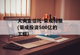 大央企信托-荣成标债(荣成投资500亿的工程)