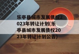 乐亭县城市发展债权2023年转让计划(乐亭县城市发展债权2023年转让计划公告)