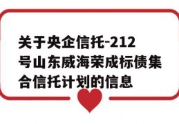 关于央企信托-212号山东威海荣成标债集合信托计划的信息