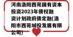 河南洛阳西苑国有资本投资2023年债权融资计划政府债定融(洛阳市西苑城投发展有限公司)