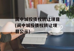 阆中城投债权转让项目(阆中城投债权转让项目公示)