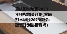 重庆彭水城投2023年债权融资计划(重庆彭水城投2023债权融资计划能投资吗)