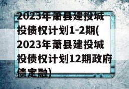 2023年萧县建投城投债权计划1-2期(2023年萧县建投城投债权计划12期政府债定融)