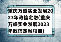 重庆万盛实业发展2023年政信定融(重庆万盛实业发展2023年政信定融项目)