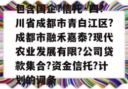 包含国企?信托·四?川省成都市青白江区?成都市融禾嘉泰?现代农业发展有限?公司贷款集合?资金信托?计划的词条