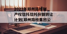 2023年郑州路桥财产权信托信托份额转让计划(郑州路桥集团公司)