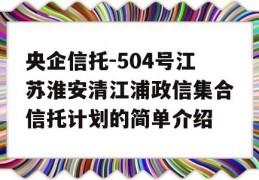 央企信托-504号江苏淮安清江浦政信集合信托计划的简单介绍