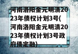 河南洛阳金元明清2023年债权计划3号(河南洛阳金元明清2023年债权计划3号政府债定融)