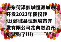 山东菏泽鄄城恒源城市开发2023年债权转让(鄄城县恒源城市开发有限公司定向融资开始认购了!!!)