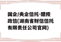 国企/央企信托-醴陵政信(湖南省财信信托有限责任公司官网)