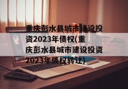 重庆彭水县城市建设投资2023年债权(重庆彭水县城市建设投资2023年债权转让)