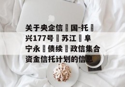 关于央企信‮国-托‬兴177号‮苏江‬阜宁永‮债续‬政信集合资金信托计划的信息