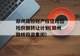 郑州路桥财产权信托信托份额转让计划(郑州路桥投资集团)