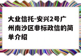 大业信托-安兴2号广州南沙区非标政信的简单介绍