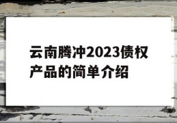 云南腾冲2023债权产品的简单介绍