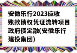 安徽乐行2023应收账款债权凭证流转项目政府债定融(安徽乐行建投集团)