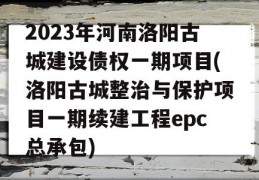 2023年河南洛阳古城建设债权一期项目(洛阳古城整治与保护项目一期续建工程epc总承包)