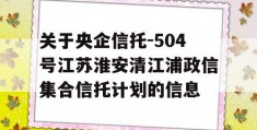 关于央企信托-504号江苏淮安清江浦政信集合信托计划的信息