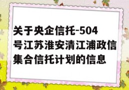 关于央企信托-504号江苏淮安清江浦政信集合信托计划的信息