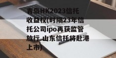 青岛HK2023信托收益权(时隔23年信托公司ipo再获监管放行 山东信托将赴港上市)