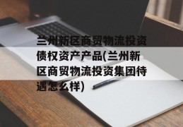 兰州新区商贸物流投资债权资产产品(兰州新区商贸物流投资集团待遇怎么样)