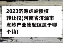 2023济源虎岭债权转让权(河南省济源市虎岭产业集聚区属于哪个镇)