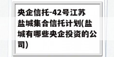 央企信托-42号江苏盐城集合信托计划(盐城有哪些央企投资的公司)