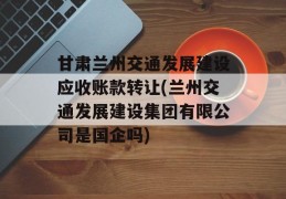 甘肃兰州交通发展建设应收账款转让(兰州交通发展建设集团有限公司是国企吗)