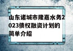 山东诸城市隆嘉水务2023债权融资计划的简单介绍