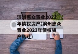 滨州惠众置业2023年债权资产(滨州惠众置业2023年债权资产转让)